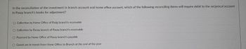 In the reconciliation of the investment in branch account and home office account, which of the following reconciling items will require debit to the reciprocal account
in Pasay branch's books for adjustment?
Collection by Home Office of Pasig branch's receivable
O Collection by Panay branch of Pasay branch's receivable
O Payment by Home Office of Pasay branch's payable
Goods are in transit from Home Office to Branch at the end of the year