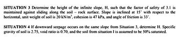 SITUATION 3 Determine the height of the infinite slope, H, such that the factor of safety of 3.1 is
maintained against sliding along the soil rock surface. Slope is inclined at 15° with respect to the
horizontal, unit weight of soil is 20 kN/m³, cohesion is 47 kPa, and angle of friction is 33º.
SITUATION 4 If downward seepage occurs on the same slope from Situation 3, determine H. Specific
gravity of soil is 2.75, void ratio is 0.70, and the soil from situation I is assumed to be 50% saturated.