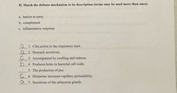 II. Match the defense mechanism to its description (terms may be used more than once).
a. barrier to entry
b. complement
c. inflammatory response
Q1. Cilia action in the respiratory tract.
a 2. Stomach secretions.
C 3. Accompanied by swelling and redness.
4. Produces holes in bacterial cell walls.
5. The production of pus.
C 6. Histamine increases capillary permeability.
Q7. Secretions of the sebaceous glands.