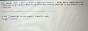 From a sample with n = 40, the mean duration of a geyser's eruptions is 3.57 minutes and the standard deviation is
0.76 minutes. Using Chebychev's Theorem, determine at least how many of the eruptions lasted between 2.05 and
5.09 minutes.
...
At least of the eruptions lasted between 2.05 and 5.09 minutes.
(Simplify your answer.)