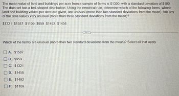 The mean value of land and buildings per acre from a sample of farms is $1300, with a standard deviation of $100.
The data set has a bell-shaped distribution. Using the empirical rule, determine which of the following farms, whose
land and building values per acre are given, are unusual (more than two standard deviations from the mean). Are any
of the data values very unusual (more than three standard deviations from the mean)?
$1321 $1587 $1109 $959 $1492 $1458
Which of the farms are unusual (more than two standard deviations from the mean)? Select all that apply.
A. $1587
B. $959
C. $1321
D. $1458
E. $1492
F. $1109