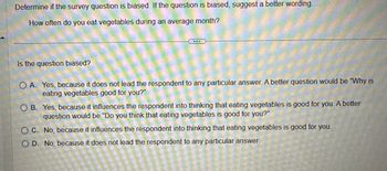 Determine if the survey question is biased. If the question is biased, suggest a better wording.
How often do you eat vegetables during an average month?
Is the question biased?
OA. Yes, because it does not lead the respondent to any particular answer. A better question would be "Why is
eating vegetables good for you?"
OB. Yes, because it influences the respondent into thinking that eating vegetables is good for you. A better
question would be "Do you think that eating vegetables is good for you?"
OC. No, because it influences the respondent into thinking that eating vegetables is good for you.
OD. No, because it does not lead the respondent to any particular answer.