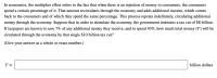 In economics, the multiplier effect refers to the fact that when there is an injection of money to consumers, the consumers
spend a certain percentage of it. That amount recirculates through the economy and adds additional income, which comes
back to the consumers and of which they spend the same percentage. This process repeats indefinitely, circulating additional
money through the economy. Suppose that in order to stimulate the economy, the government institutes a tax cut of $8 billion.
If taxpayers are known to save 7% of any additional money they receive, and to spend 93%, how much total money (T) will be
circulated through the economy by that single $10 billion tax cut?
(Give your answer as a whole or exact number.)
