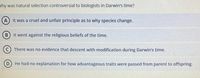 Vhy was natural selection controversial to biologists in Darwin's time?
It was a cruel and unfair principle as to why species change.
B) It went against the religious beliefs of the time.
There was no evidence that descent with modification during Darwin's time.
He had no explanation for how advantageous traits were passed from parent to offspring.
