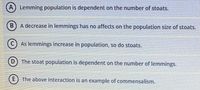 (A) Lemming population is dependent on the number of stoats.
B) A decrease in lemmings has no affects on the population size of stoats.
As lemmings increase in population, so do stoats.
(D) The stoat population is dependent on the number of lemmings.
E) The above interaction is an example of commensalism.
