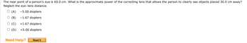 **Question:**

The near point of a person's eye is 60.0 cm. What is the approximate power of the correcting lens that allows the person to clearly see objects placed 30.0 cm away? Neglect the eye-lens distance.

**Options:**

(A) -5.00 diopters  
(B) -1.67 diopters  
(C) +1.67 diopters  
(D) +5.00 diopters  

**Need Help?**

[Read It] (button)

---

**Explanation:**

To solve this problem, we need to use the lens formula:

\[ \frac{1}{f} = \frac{1}{d_o} - \frac{1}{d_i} \]

Where:
- \( f \) is the focal length of the lens,
- \( d_o \) is the object distance,
- \( d_i \) is the image distance (which is the near point of the eye).

Since the power \( P \) of a lens in diopters is given by \( P = \frac{1}{f} \) (when \( f \) is in meters), we need to first find the focal length \( f \).

Given:
- The near point \( d_i = 60.0 \) cm \( = 0.60 \) m (since 1 cm = 0.01 m),
- Object distance \( d_o = 30.0 \) cm \( = 0.30 \) m.

Using the lens formula:
\[ \frac{1}{f} = \frac{1}{0.30} - \frac{1}{0.60} \]

\[ \frac{1}{f} = \frac{1}{0.30} - \frac{1}{0.60} \]
\[ \frac{1}{f} = \frac{2}{0.60} - \frac{1}{0.60} \]
\[ \frac{1}{f} = \frac{1}{0.60} \]
\[ f = 0.60 \text{ m} \]

Then, the power \( P \) of the lens:
\[ P = \frac{1}{f} = \frac{1}{0.60} \approx 1.67 \text{ diopters} \]

So, the correct answer is:

(C) +1.67 diopters