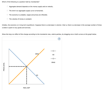 Which of the following is a position held by monetarists?
O Aggregate demand depends on the money supply and on velocity.
The short-run aggregate supply curve is horizontal.
The economy is unstable; wages and prices are inflexible.
PRICE LEVEL
The velocity of money is constant.
Initially, the economy is in long-term equilibrium. Suppose there is a decrease in velocity-that is, there is a decrease in the average number of times
a dollar is spent to buy goods and services.
Show the long-run effect of this change according to the monetarist view, ceteris paribus, by dragging one or both curves on the graph below.
REAL GDP
SRAS
AD
AD
SRAS
(?)