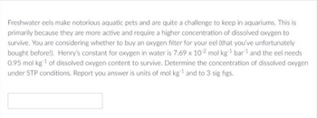 Freshwater eels make notorious aquatic pets and are quite a challenge to keep in aquariums. This is
primarily because they are more active and require a higher concentration of dissolved oxygen to
survive. You are considering whether to buy an oxygen filter for your eel (that you've unfortunately
bought before!). Henry's constant for oxygen in water is 7.69 x 102 mol kg¹ bar and the eel needs
0.95 mol kg ¹ of dissolved oxygen content to survive. Determine the concentration of dissolved oxygen
under STP conditions. Report you answer is units of mol kg¹ and to 3 sig figs.