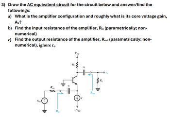 3) Draw the AC equivalent circuit for the circuit below and answer/find the
followings:
a) What is the amplifier configuration and roughly what is its core voltage gain,
Av?
b) Find the input resistance of the amplifier, Rin (parametrically; non-
numerical)
c) Find the output resistance of the amplifier, Rout (parametrically; non-
numerical), ignore ro
Vec
A
Re
Ri
Rot
Ra
-VEE
RL