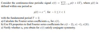 Consider the continuous-time periodic signal x(t) = ∞ P(t + kT), where p(t) is
defined within one period as
p(t) = e, for 1≤t<1
with the fundamental period T = 2.
a) Calculate the Fourier series coefficients ak for x(t).
-
b) Use FS properties to find Fourier series coefficients for x(t − 2), x(−t), x(2t).
c) Verify whether ak you obtain for x(t) satisfy conjugate symmetry.