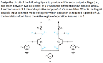 Design the circuit of the following figure to provide a differential output voltage (i.e.,
one taken between two collectors) of 1 V when the differential input signal is 10 mV.
A current source of 1 mA and a positive supply of +5 V are available. What is the largest
possible input common-mode voltage for which operation as required is possible? i.e.
the transistors don't leave the Active region of operation. Assume a ≈ 1.
Vcc
VBI
UCIO
Rc
Rc
VC2
γει
+
UB2
I