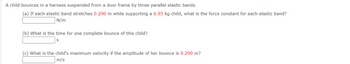 A child bounces in a harness suspended from a door frame by three parallel elastic bands.
(a) If each elastic band stretches 0.290 m while supporting a 6.95 kg child, what is the force constant for each elastic band?
N/m
(b) What is the time for one complete bounce of this child?
(c) What is the child's maximum velocity if the amplitude of her bounce is 0.290 m?
m/s