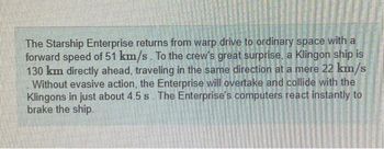 The Starship Enterprise returns from warp drive to ordinary space with a
forward speed of 51 km/s. To the crew's great surprise, a Klingon ship is
130 km directly ahead, traveling in the same direction at a mere 22 km/s
Without evasive action, the Enterprise will overtake and collide with the
Klingons in just about 4.5 s. The Enterprise's computers react instantly to
brake the ship.