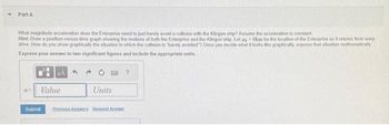 Part A
What magnitude acceleration does the Enterprise need to just barely avoid a collision with the Klingon ship? Assume the acceleration is constant
Hint: Draw a position-versus-time graph showing the motions of both the Enterprise and the Klingon ship. Let zg0km be the location of the Enterprise as it returns from warp
drive How do you show graphically the situation in which the collision is "barely avoided? Once you decide what it looks like graphically, express that situation mathematically
Express your answer to two significant figures and include the appropriate units.
PA 4
05 Value
Units
Submit Previous Answers Request Answer
?