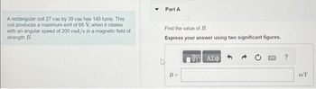 A rectangular coil 27 cm by 39 cm has 140 turns. This
coil produces a maximum emf of 66 V, when it rotates
with an angular speed of 200 rad/s in a magnetic field of
strength B.
Y Part A
Find the value of B.
Express your answer using two significant figures.
B =
17 ΑΣΦ
OWC ?
mT