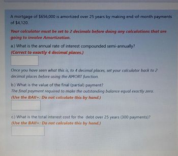 A mortgage of $656,000 is amortized over 25 years by making end-of-month payments
of $4,120.
Your calculator must be set to 2 decimals before doing any calculations that are
going to involve Amortization.
a.) What is the annual rate of interest compounded semi-annually?
(Correct to exactly 4 decimal places.)
Once you have seen what this is, to 4 decimal places, set your calculator back to 2
decimal places before using the AMORT function.
b.) What is the value of the final (partial) payment?
The final payment required to make the outstanding balance equal exactly zero.
(Use the BAII+: Do not calculate this by hand.)
c.) What is the total interest cost for the debt over 25 years (300 payments)?
(Use the BAII+: Do not calculate this by hand.)