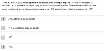 There is a mass of 10 kg which is placed on an inclined plane making an angle of 30° with the horizontal. A
force of 15 N is applied on the object along the incline in downward direction. Determine the value of net force
acting on the block, (if coefficient of static friction is 4 = 0.8 and coefficient of kinetic friction is 14 =0.5),
a
b
C
d
3.9 N, upward along the incline
21.6 N, downward along the incline
ΟΝ
98 N