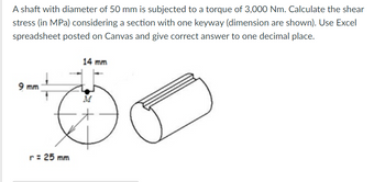 A shaft with diameter of 50 mm is subjected to a torque of 3,000 Nm. Calculate the shear
stress (in MPa) considering a section with one keyway (dimension are shown). Use Excel
spreadsheet posted on Canvas and give correct answer to one decimal place.
14 mm
9 mm
M
r = 25 mm