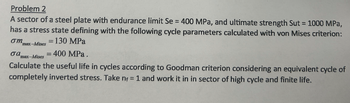 Problem 2
A sector of a steel plate with endurance limit Se = 400 MPa, and ultimate strength Sut = 1000 MPa,
has a stress state defining with the following cycle parameters calculated with von Mises criterion:
= 130 MPa
ση
σα
max-Mises
max-Mises
= = 400 MPa.
Calculate the useful life in cycles according to Goodman criterion considering an equivalent cycle of
completely inverted stress. Take n = 1 and work it in in sector of high cycle and finite life.