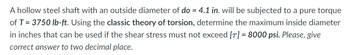 A hollow steel shaft with an outside diameter of do = 4.1 in. will be subjected to a pure torque
of T = 3750 lb-ft. Using the classic theory of torsion, determine the maximum inside diameter
in inches that can be used if the shear stress must not exceed [T] = 8000 psi. Please, give
correct answer to two decimal place.