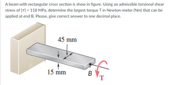 A beam with rectangular cross section is show in figure. Using an admissible torsional shear
stress of [7] = 118 MPa, determine the largest torque T in Newton-meter (Nm) that can be
applied at end B. Please, give correct answer to one decimal place.
15 mm
45 mm
B
T