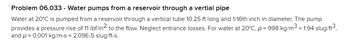 Problem 06.033 - Water pumps from a reservoir through a vertial pipe
Water at 20°C is pumped from a reservoir through a vertical tube 10.25 ft long and 1/16th inch in diameter. The pump
provides a pressure rise of 11 lbf/in² to the flow. Neglect entrance losses. For water at 20°C, p = 998 kg/m³ = 1.94 slug/ft³,
and = 0.001 kg/m-s = 2.09E-5 slug/ft-s.