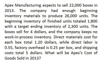 Apex Manufacturing expects to sell 22,000 boxes in
2013. The company had enough beginning
inventory materials to produce 26,000 units. The
beginning inventory of finished units totaled 1,800
with a target ending inventory of 2,300 units. The
boxes sell for 4 dollars, and the company keeps no
work-in-process inventory. Direct materials cost for
each box total 1.20 dollars, while direct labor is
0.55, factory overhead is 0.25 per box, and shipping
costs total 5 dollars. What will be Apex's Cost of
Goods Sold in 2013?