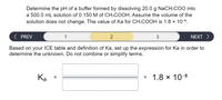 **Problem Statement:**

Determine the pH of a buffer formed by dissolving 20.0 g of NaCH₃COO into a 500.0 mL solution of 0.150 M of CH₃COOH. Assume the volume of the solution does not change. The value of Kₐ for CH₃COOH is 1.8 × 10⁻⁵.

**Instructions:**

1. Use the ICE (Initial, Change, Equilibrium) table and the definition of Kₐ to set up the expression.
2. Do not combine or simplify terms.

**Expression for Kₐ:**

\[ K_a = \frac{\text{[H⁺][A⁻]}}{\text{[HA]}} = 1.8 \times 10^{-5} \]

**Navigation:**

- PREV (1)
- CURRENT (2)
- NEXT (3)