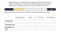 **Instruction:**

**Determine the pH of a buffer formed by dissolving 20.0 g NaCH₃COO into a 500.0 mL solution of 0.150 M of CH₃COOH. Assume the volume of the solution does not change. The value of Ka for CH₃COOH is 1.8 × 10⁻⁵.**

**Buffer Preparation Steps:**

1. **Calculate Molarity of NaCH₃COO:**
   - Dissolve 20.0 g NaCH₃COO in a 500.0 mL solution.
   - Determine moles and convert to molarity.

2. **Use ICE Table to calculate equilibrium concentrations:**
   - **Initial Concentrations (M):**
     - CH₃COOH(aq): [Initial]
     - H₂O(l): [Pure Liquid, not included in equilibrium]
     - H₃O⁺(aq): 0
     - CH₃COO⁻(aq): [Initial]
   - **Change in Concentrations (M):**
     - Change due to reaction.
   - **Equilibrium Concentrations (M):**
     - Use changes to find equilibrium concentrations.

**ICE Table Setup:**

| Reactant/Product | CH₃COOH(aq) | H₂O(l)     | ⇌ | H₃O⁺(aq)   | CH₃COO⁻(aq)  |
|------------------|-------------|------------|---|------------|--------------|
| Initial (M)      |             |            |   |            |              |
| Change (M)       |             |            |   |            |              |
| Equilibrium (M)  |             |            |   |            |              |

**Next Steps:**

1. Calculate pH using equilibrium concentrations.
2. Use the buffer equation and equilibrium data to confirm calculations.

**Navigation Panel:**

- 1 / 2 / 3 / Next