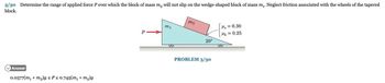 3/30 Determine the range of applied force P over which the block of mass m₂ will not slip on the wedge-shaped block of mass m₁. Neglect friction associated with the wheels of the tapered
block.
Answer
0.0577(m₁ + m)g ≤ P ≤ 0.745(m₁ + m₂)g
P
m1
m2
20°
PROBLEM 3/30
Mg = 0.30
Mk = 0.25