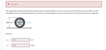 **Exercise: Calculating Velocities in Rotational Motion**

**Problem:**

The magnitude of the absolute velocity of point A on the automobile tire is 19.6 m/s when A is in the position shown. What are the magnitudes of the corresponding velocity \( v_0 \) of the car and the angular velocity \( \omega \) of the wheel? (The wheel rolls without slipping.)

**Diagram Explanation:**

- The diagram depicts a side view of a car tire. 
- Point A is marked on the tire, currently positioned at the topmost point.
- The radius of the tire is labeled as 665 mm.
- An arrow is shown pointing to the right, representing the direction of the velocity \( v_0 \).

**Answers:**

- \( v_0 = 19.6 \, \text{m/s} \)
- \( \omega = 58.9 \, \text{rad/s} \)

**Note:** The calculated answers are marked as incorrect, indicating a need to recalculate or review the solution.