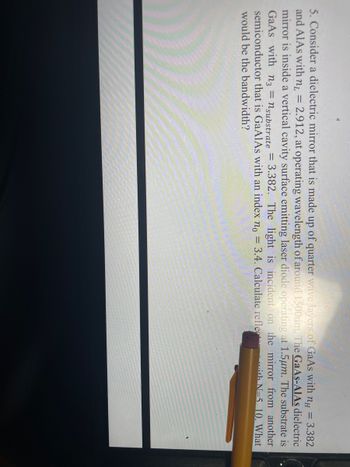 5. Consider a dielectric mirror that is made up of quarter wave layers of GaAs with nH = 3.382
and AlAs with n = 2.912, at operating wavelength of around 1500nm. The GaAs-AIAs dielectric
mirror is inside a vertical cavity surface emitting laser diode operating at 1.5μm. The substrate is
GaAs with n3 = nsubstrate = 3.382. The light is incident on the mirror from another
semiconductor that is GaAlAs with an index no = 3.4. Calculate reflect
ith N=5 10. What
would be the bandwidth?