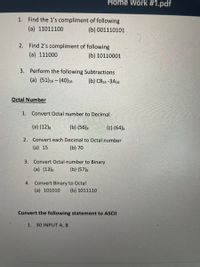 Home Work #1.pdf
1. Find the 1's compliment of following
(a) 11011100
(b) 001110101
2. Find 2's compliment of following
(a) 111000
(b) 10110001
3. Perform the following Subtractions
(a) (51)16 – (40)16
(b) С816-ЗА16
Octal Number
1. Convert Octal number to Decimal
(a) (12)s
(b) (56)8
(c) (64)8
2. Convert each Decimal to Octal number
(a) 15
(b) 70
3. Convert Octal number to Binary
(a) (13)s
(b) (57)s
4.
Convert Binary to Octal
(a) 101010
(b) 1011110
Convert the following statement to ASCII
1. 30 INPUT A, B
