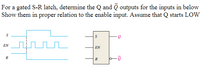 For a gated S-R latech, determine the Q and Q outputs for the inputs in below
Show them in proper relation to the enable input. Assume that Q starts LOw
EN
EN
