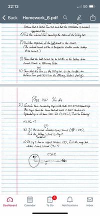 22:13
ll 5G
Back Homework_6.pdf
(assuma that it Started from Pest end that the acceleration N Gustant)
e)El the induced Conf Cased by the Matin of the Sliding ber.
End the moguitudeof the tobal.coomnt in the Crtmit.
(The induced Casrout will be in theoppesite direction os the battey
driva Cosrenta)
D Show that the tbolel corrent can be witta as the battery drva
Carrnt tines a Eficaey foctor
h) Shaw that the foree on the Sliding bar Can be written as
the farce from part Cb) t'mas the eficiesey factorin part Cg).
Phys 1402 Hw H4
2) Consider two condocting Dings,hwith radi (Ti) HCJE) Teganctively.
he Fiags Share the Same Castral axis t their Cantess are.
Separadael by a datana CD). Ip (T,>> fa), fndthe folloaning:
a) Ma, =?
b) If the Corrant doobles evey Seand ( = 21,2,
the Voldage.indrad in Ting 2
c) If Fig Z hoo an intonal Besstance (R), fad the magnitade
of the Curtent induced (Ie=?)
Dashboard
Calendar
To Do
Notifications
Inbox
因
