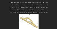 Determine the maximu m allowable lo ad P that
1-90.
can be safely supported by the frame if t= 30 m m an d
90 mm. The wood has a normal fa ilure stress of
b =
MPa, and a she ar failure stress o f Tfall
Ofail
4 2
10.5 MP a. Use
a factor of safety again st failure of 2.
75 mm
75 mm
B
30
