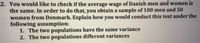 2. You would like to check if the average wage of Danish men and women is
the same. In order to do that, you obtain a sample of 100 men and 50
women from Denmark. Explain how you would conduct this test under the
following assumption:
1. The two populations have the same variance
2. The two populations different variances
