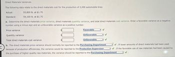 K
Direct Materials Variances
The following data relate to the direct materials cost for the production of 2,000 automobile tires:
55,800 lb. at $1.70
54,100 lb. at $1.75
a. Determine the direct materials price variance, direct materials quantity variance, and total direct materials cost variance. Enter a favorable variance as a negative
number using a minus sign and an unfavorable variance as a positive number.
Actual:
Standard:
Price variance
Favorable
Unfavorable
Unfavorable
✔
✓ ✓
Quantity variance
Total direct materials cost variance
b. The direct materials price variance should normally be reported to the Purchasing Department
because of production efficiencies, the variance would be reported to the Production Supervisor
the purchase of higher-quality raw materials, the variance should be reported to the Purchasing Department
✓
✓. If lower amounts of direct materials had been used
✔. If the favorable use of raw materials had been caused by
✓.