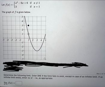 Let f(x) =
[x² - 6x+6 if x ‡ 1
3
if x = 1
The graph of f is given below.
-5 -4 -3 -2 -1
lim f(x)
2-1
4
3
2
1
=
-1
-2
-3
-4
-5+
Part 2 of 4
Determine the following limit. Enter DNE if the limit fails to exist, except in case of an infinite limit. If an
infinite limit exists, enter ∞o or -co, as appropriate.
4