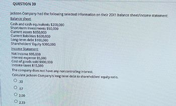 QUESTION 39
Jackson Company had the following selected information on their 20X1 balance sheet/income statement:
Balance sheet
Cash and cash equivalents $200,000
Short-term investments $50,000
Current assets $650,000
Current liabilities $600,000
Long-term debt $100,000
Shareholders' Equity $300,000
Income Statement
Net income $95,000
Interest expense $5,000
Cost of goods sold $800,000
Income taxes $15,000
The company does not have any noncontrolling interest.
Calculate Jackson Company's long-term debt to shareholders' equity ratio.
O33
O
.67
2.00
2.33