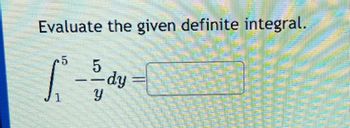 Evaluate the given definite integral.

\[
\int_{1}^{5} \frac{5}{y} \, dy = \Box
\]

This expression is a mathematical problem that involves evaluating a definite integral. The integral \(\int_{1}^{5} \frac{5}{y} \, dy\) represents the area under the curve of the function \(f(y) = \frac{5}{y}\) from \(y = 1\) to \(y = 5\). The aim is to determine this area and write the result in the provided box.