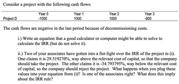 Consider a project with the following cash flows:
Year 0
-1000
Year 1
1000
Year 2
1000
Year 3
-800
Project D
The cash flows are negative in the last period because of decommissioning costs.
i.) Write an equation that a good calculator or computer might be able to solve to
calculate the IRR (but do not solve it).
ii.) Two of your associates have gotten into a fist-fight over the IRR of the project in (i).
One claims it is 29.519270%, way above the relevant cost of capital, so that the company
should take the project. The other claims it is -34.793795%, way below the relevant cost
of capital, so the company should reject the project. What happens when you plug these
values into your equation from (i)? Is one of the associates right? What does this imply
about the IRR rule?