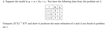 4. Suppose the model is y₁ = a + ßxi + €į. You have the following data from the problem set 1:
i
Xi
i=1||3 1
=
2
i = 3
Yi
357
1
2
Compute (X'X)-¹ X'Y and show it produces the same estimates of a and 3 you found in problem
set 1.