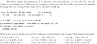 The birth weights (in kilograms) of 5 elephants, selected randomly, are 133, 120, 97, 106, 124
(Source: www.elephant.se). Below are the summary statistics of the data and output from the analysis
testing if the true average birth weight of the elephants is 100 kg.
min
Q1 median
Q3 max mean
sd n missing
97 106
120 124 133
116 14.40486 5
t = 2.4837, df =
p-value
0.06794
%3|
alternative hypothesis: true mean is not equal to 100
95 percent confidence interval:
XXXXXX XXXXXX
What is the correct calculation of a 95% confidence interval for the true average birth weight of elephant?
(i) 116 ± 1.96 × 14.4
(iv) 116 ± 2.4837 × 14.4
(vii) 116 ± 2.78 × 14.4
(ii) 116 ± 1.96 × 14.4/V5
(v) 116± 2.4837 × 14.4/V5
(viii) 116 ± 2.78 × 14.4//5
(iii)116 ± 1.96 × 14.4//4
(vi) 116 ± 2.4837 × 14.4/V4
(ix) 116 + 2.78 × 14.4//4
