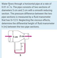 Water flows through a horizontal pipe at a rate of
0.01 m /s. The pipe consists of two sections of
3
diameters 5 cm and 2 cm with a smooth reducing
section. The pressure difference between the two
pipe sections is measured by a fluid manometer
that has S=12.9. Neglecting the viscous effects,
determine the differential height of fluid manometer
h (m) between the two pipe sections.
5 cm 2 cm
h
S
