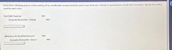 Each of the following journal entries writing off an uncollectible account would be used in one of the two methods of accounting for uncollectible receivables Identify the method
used by each entry.
Bad Debt Expense
Accounts Receivable-billings
Allowance for Doubtful Accounts
Accounts Receivable-Grover
900
900
900
900
C