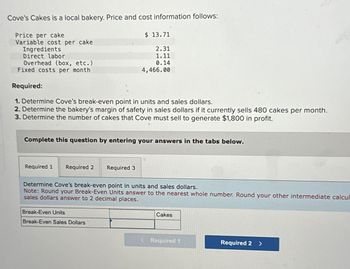 Cove's Cakes is a local bakery. Price and cost information follows:
Price per cake
Variable cost per cake
Ingredients
Direct labor
Overhead (box, etc.)
Fixed costs per month
$ 13.71
2.31
1.11
0.14
4,466.00
Required:
1. Determine Cove's break-even point in units and sales dollars.
2. Determine the bakery's margin of safety in sales dollars if it currently sells 480 cakes per month.
3. Determine the number of cakes that Cove must sell to generate $1,800 in profit.
Complete this question by entering your answers in the tabs below.
Required 1 Required 2
Required 3
Determine Cove's break-even point in units and sales dollars.
Note: Round your Break-Even Units answer to the nearest whole number. Round your other intermediate calcul
sales dollars answer to 2 decimal places.
Break-Even Units
Break-Even Sales Dollars
Cakes
< Required 1
Required 2 >