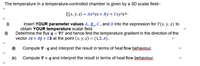 The temperature in a temperature-controlled chamber is given by a 3D scalar fielde
Т(х, у, 2) — АхDyz + By + Cху?z3e
Insert YOUR parameter values A, B , C , and D into the expression for T(x, y, z) to
obtain YOUR temperature scalar field.
Determine the flux q = VT and hence find the temperature gradient in the direction of the
vector Ai + Bj + Ck at the point (x, y, z) = (1,2, A).
(m)
Compute V q and interpret the result in terms of heat flow behaviour.
(N)
Compute V x q and interpret the result in terms of heat flow behaviour.
