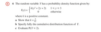 E 6 The random variable Y has a probability density function given by:
1<y< 3
(v) = {K(y² + 2y + 2)
otherwise
where k is a positive constant.
a Show that k =
b Specify fully the cumulative distribution function of Y.
c Evaluate P( Y< 2).
