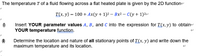 The temperature T of a fluid flowing across a flat heated plate is given by the 2D functione
T(x, y) = 100 + Ax(y+ 1)2 – Bx² - C(y+ 1)2e
Insert YOUR parameter values A, B, and C into the expression for T(x, y) to obtaine
YOUR temperature function.
Determine the location and nature of all stationary points of T(x, y) and write down the
maximum temperature and its location.
